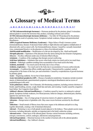 A Glossary of Medical Terms
 A B C D E F G H I J K L M N O P R S T U V W X Y?

 ACTH (Adrenocorticotropic hormone) -- Hormone produced by the pituitary gland. It stimulates
adrenal glands to secrete the hormones they produce, including cortisone and cortisol.
ACTH (Adrenocorticotropic hormone) deficiency -- Too little ACTH produced by the pituitary
gland; often the result of a pituitary tumor. Symptoms include weakness, fatigue and gastrointestinal
disturbances.
AIDS (Acquired Immune Deficiency Syndrome) -- Major failure of body's immune system
(immunodeficiency disease). It decreases body's ability to fight infection and suppress multiplication of
abnormal cells, such as cancer cells. See Immunodeficiency disease. Caused by a sexually transmitted
virus, contaminated blood or via the placenta to a fetus of an infected mother.
Abell-Kendall modification -- Modification of a lab test developed by Drs. Abell and Kendall.
Abruptio placenta -- Separation of the placenta from the uterus during the last trimester of pregnancy.
Abscess -- Swollen, inflamed, tender area of infection filled with pus.
Achalasia -- Condition of the esophagus that disrupts normal swallowing.
Acid-base imbalance -- Imbalance that occurs when body retains too much acid or too much base.
Acidosis -- Pathologic condition resulting from accumulation of too much acid in the body.
Acidosis, metabolic -- Too much acid in the body due to loss of base.
Acidosis, respiratory -- Too much acid in the body due to accumulation of excess carbon dioxide.
Acromegaly -- Condition that afflicts middle-aged people. Characterized by a gradual, marked
enlargement of the bones of the face, jaw and extremities. Caused by overproduction of growth hormone
by pituitary gland.
Acute -- Beginning suddenly. Severe but of short duration.
Acute intermittent porphyria (AIP) -- Disease of porphyrin metabolism. Symptoms include recurrent
attacks of abdominal pain, gastrointestinal symptoms, neurological disturbances and an excess of
porphobilinogen in the urine.
Acute pulmonary edema -- Set of dramatic, life-threatening symptoms, including extreme shortness of
breath, rapid breathing, anxiety, cough, bluish lips and nails, and sweating. Usually caused by congestive
heart failure. See Congestive heart failure.
Addison's disease (Adrenal insufficiency) -- Condition caused by inactive or underactive adrenal
glands. Symptoms include weakness, low blood pressure, behavior changes, abdominal pain, diarrhea,
appetite loss and brown skin.
Adenocarcinoma -- Any of a large group of cancerous tumors of a gland or gland tissue.
Adenoma -- Benign tumor of glandular cells. May cause excess hormone secretion by the affected
gland.
Adhesions -- Small strands of fibrous tissue that cause organs in the abdomen and pelvis to cling
together abnormally, creating a risk of intestinal obstruction.
Adrenal -- Pertaining to one or both glands located adjacent to the kidneys. These glands secrete many
hormones, including adrenalin, and play an important part in the body's endocrine system.
Adrenal cortex -- Outer layer of the adrenal gland. Secretes various hormones including cortisone,
estrogen, testosterone, cortisol, androgen, aldosterone and progesterone.
Adrenal hyperplasia -- Abnormal increase in the number of normal cells in the adrenal gland(s).
Adrenal insufficiency -- See Addison's disease.



                                                                                                             Page 1
 
