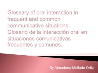 Glossary of oral interaction in frequent and commoncommunicativesituations: Glosario de la interacción oral en situaciones comunicativas frecuentes y comunes. By Almudena Mellado Ortiz 