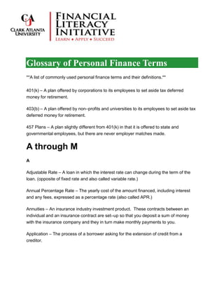 Glossary of Personal Finance Terms
**A list of commonly used personal finance terms and their definitions.**
401(k) – A plan offered by corporations to its employees to set aside tax deferred
money for retirement.
403(b) – A plan offered by non–profits and universities to its employees to set aside tax
deferred money for retirement.
457 Plans – A plan slightly different from 401(k) in that it is offered to state and
governmental employees, but there are never employer matches made.
A through M
A
Adjustable Rate – A loan in which the interest rate can change during the term of the
loan. (opposite of fixed rate and also called variable rate.)
Annual Percentage Rate – The yearly cost of the amount financed, including interest
and any fees, expressed as a percentage rate (also called APR.)
Annuities – An insurance industry investment product. These contracts between an
individual and an insurance contract are set–up so that you deposit a sum of money
with the insurance company and they in turn make monthly payments to you.
Application – The process of a borrower asking for the extension of credit from a
creditor.
 