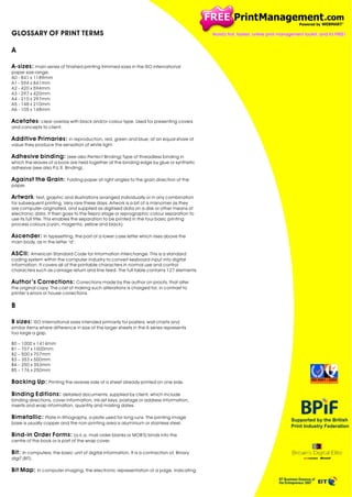 GLOSSARY OF PRINT TERMS
A
A-sizes: main series of finished printing trimmed sizes in the ISO international
paper size range.
A0 - 841 x 1189mm
A1 - 594 x 841mm
A2 - 420 x 594mm
A3 - 297 x 420mm
A4 - 210 x 297mm
A5 - 148 x 210mm
A6 - 105 x 148mm
Acetates : clear overlay with black and/or colour type. Used for presenting covers
and concepts to client.
Additive Primaries: in reproduction, red, green and blue; at an equal share of
value they produce the sensation of white light.
Adhesive binding: (see also Perfect Binding) Type of threadless binding in
which the leaves of a book are held together at the binding edge by glue or synthetic
adhesive (see also P.U.R. Binding).
Against the Grain: Folding paper at right angles to the grain direction of the
paper.

Artwork : text, graphic and illustrations arranged individually or in any combination
for subsequent printing. Ver y rare these days. Artwork is a bit of a misnomer as they
are computer-originated, and supplied as digitised data on a disk or other means of
electronic data. It then goes to the Repro stage or reprographic colour separation to
use its full title. This enables the separation to be printed in the four basic printing
process colours (cyan, magenta, yellow and black).
Ascender: In typesetting, the part of a lower case letter which rises above the
main body, as in the letter "d".
ASCII: American Standard Code for Information Interchange. This is a standard
coding system within the computer industr y to convert keyboard input into digital
information. It covers all of the printable characters in normal use and control
characters such as carriage return and line feed. The full table contains 127 elements.
Author ’s Corrections: Corrections made by the author on proofs, that alter
the original copy. The cost of making such alterations is charged for, in contrast to
printer ’s errors or house corrections.

B
B sizes: ISO international sizes intended primarily for posters, wall charts and
similar items where difference in size of the larger sheets in the A series represents
too large a gap.
B0 – 1000 x 1414mm
B1 – 707 x 1000mm
B2 – 500 x 707mm
B3 – 353 x 500mm
B4 – 250 x 353mm
B5 – 176 x 250mm

Backing Up: Printing the reverse side of a sheet already printed on one side.
Binding Editions: detailed documents, supplied by client, which include
binding directions, cover information, ink-jet keys, postage or address information,
inserts and wrap information, quantity and mailing dates.
Bimetallic: Plate in lithography, a plate used for long runs. The printing image
base is usually copper and the non-printing area is aluminium or stainless steel.
Bind-in Order Forms: (a.k.a. mail order blanks or MOB'S) binds into the
centre of the book or is part of the wrap cover.
Bit: In computers, the basic unit of digital information. It is a contraction of. BInar y
digiT (BIT).
Bit Map: In computer imaging, the electronic representation of a page, indicating

 