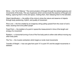 Mime --- the “Art of Silence.” The communication of thought through the stylized gestures and
movements of the body. The u...
