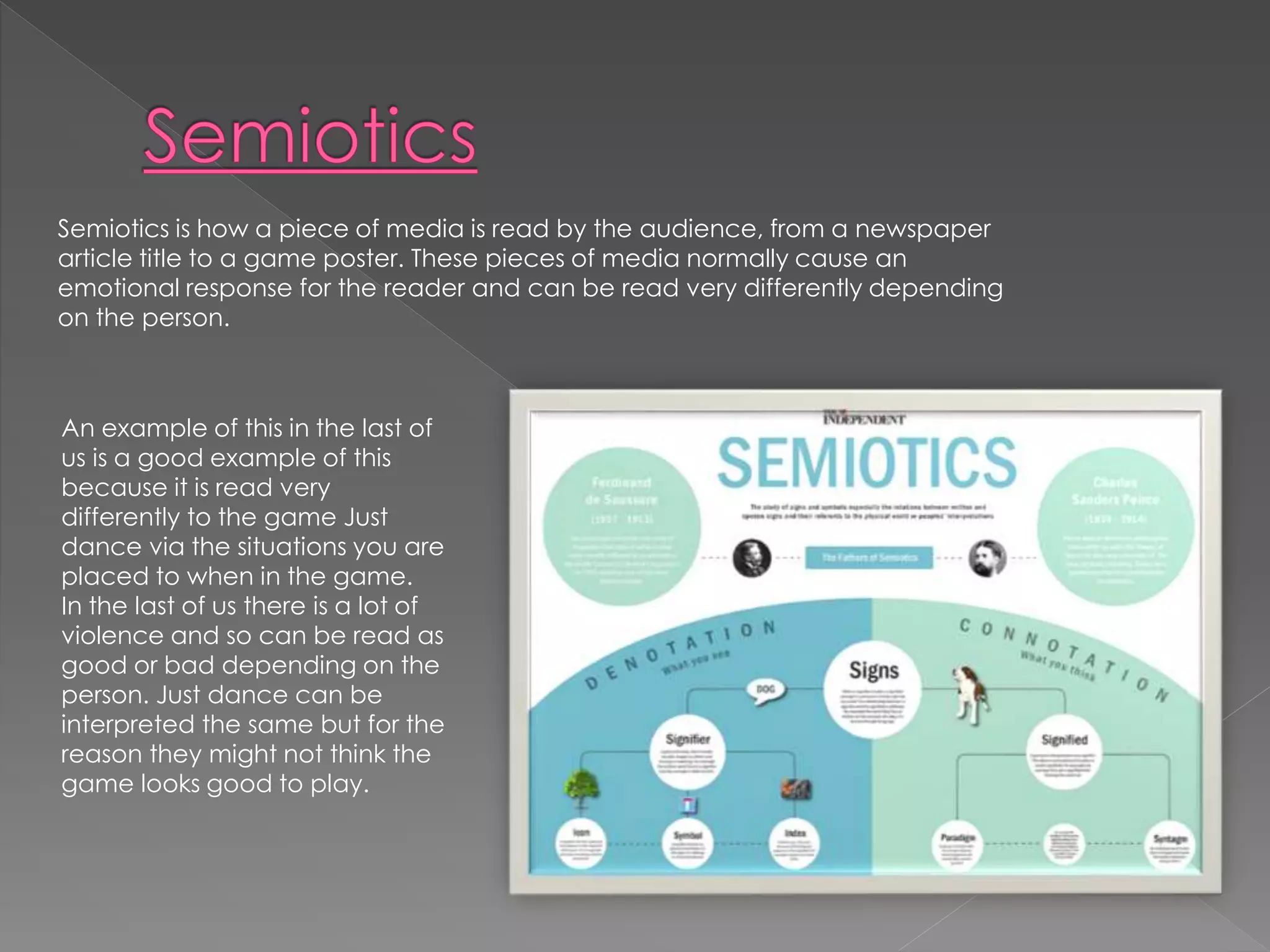 Semiotics is how a piece of media is read by the audience, from a newspaper 
article title to a game poster. These pieces of media normally cause an 
emotional response for the reader and can be read very differently depending 
on the person. 
An example of this in the last of 
us is a good example of this 
because it is read very 
differently to the game Just 
dance via the situations you are 
placed to when in the game. 
In the last of us there is a lot of 
violence and so can be read as 
good or bad depending on the 
person. Just dance can be 
interpreted the same but for the 
reason they might not think the 
game looks good to play. 
 