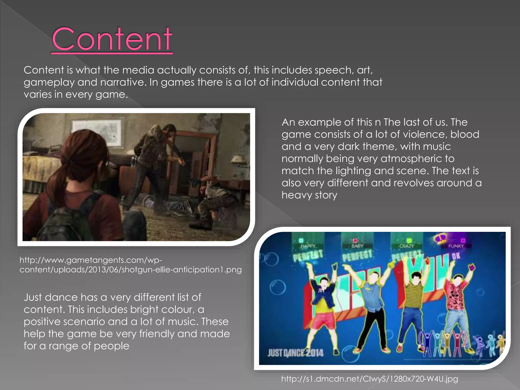 Content is what the media actually consists of, this includes speech, art, 
gameplay and narrative. In games there is a lot of individual content that 
varies in every game. 
An example of this n The last of us. The 
game consists of a lot of violence, blood 
and a very dark theme, with music 
normally being very atmospheric to 
match the lighting and scene. The text is 
also very different and revolves around a 
heavy story 
http://www.gametangents.com/wp-content/ 
uploads/2013/06/shotgun-ellie-anticipation1.png 
Just dance has a very different list of 
content. This includes bright colour, a 
positive scenario and a lot of music. These 
help the game be very friendly and made 
for a range of people 
http://s1.dmcdn.net/CIwyS/1280x720-W4U.jpg 
 