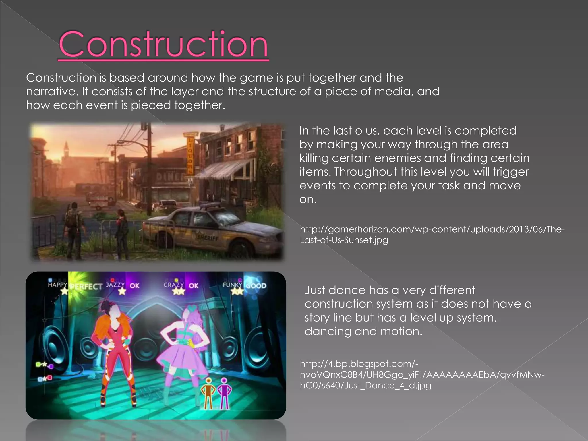 Construction is based around how the game is put together and the 
narrative. It consists of the layer and the structure of a piece of media, and 
how each event is pieced together. 
In the last o us, each level is completed 
by making your way through the area 
killing certain enemies and finding certain 
items. Throughout this level you will trigger 
events to complete your task and move 
on. 
http://gamerhorizon.com/wp-content/uploads/2013/06/The- 
Last-of-Us-Sunset.jpg 
Just dance has a very different 
construction system as it does not have a 
story line but has a level up system, 
dancing and motion. 
http://4.bp.blogspot.com/- 
nvoVQnxC8B4/UH8Ggo_yiPI/AAAAAAAAEbA/qvvfMNw-hC0/ 
s640/Just_Dance_4_d.jpg 
 