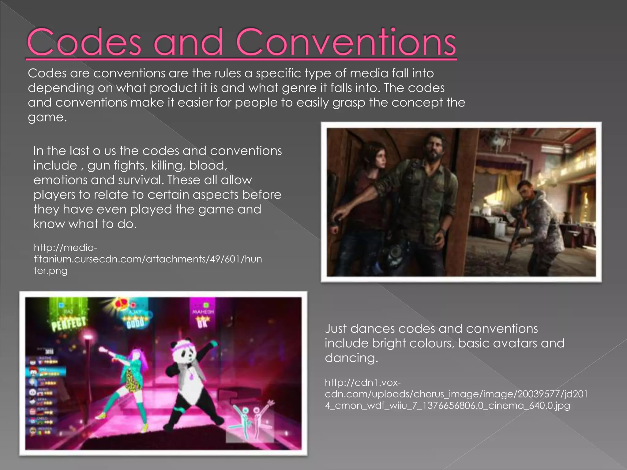 Codes are conventions are the rules a specific type of media fall into 
depending on what product it is and what genre it falls into. The codes 
and conventions make it easier for people to easily grasp the concept the 
game. 
In the last o us the codes and conventions 
include , gun fights, killing, blood, 
emotions and survival. These all allow 
players to relate to certain aspects before 
they have even played the game and 
know what to do. 
Just dances codes and conventions 
include bright colours, basic avatars and 
dancing. 
http://cdn1.vox-cdn. 
com/uploads/chorus_image/image/20039577/jd201 
4_cmon_wdf_wiiu_7_1376656806.0_cinema_640.0.jpg 
http://media-titanium. 
cursecdn.com/attachments/49/601/hun 
ter.png 
 