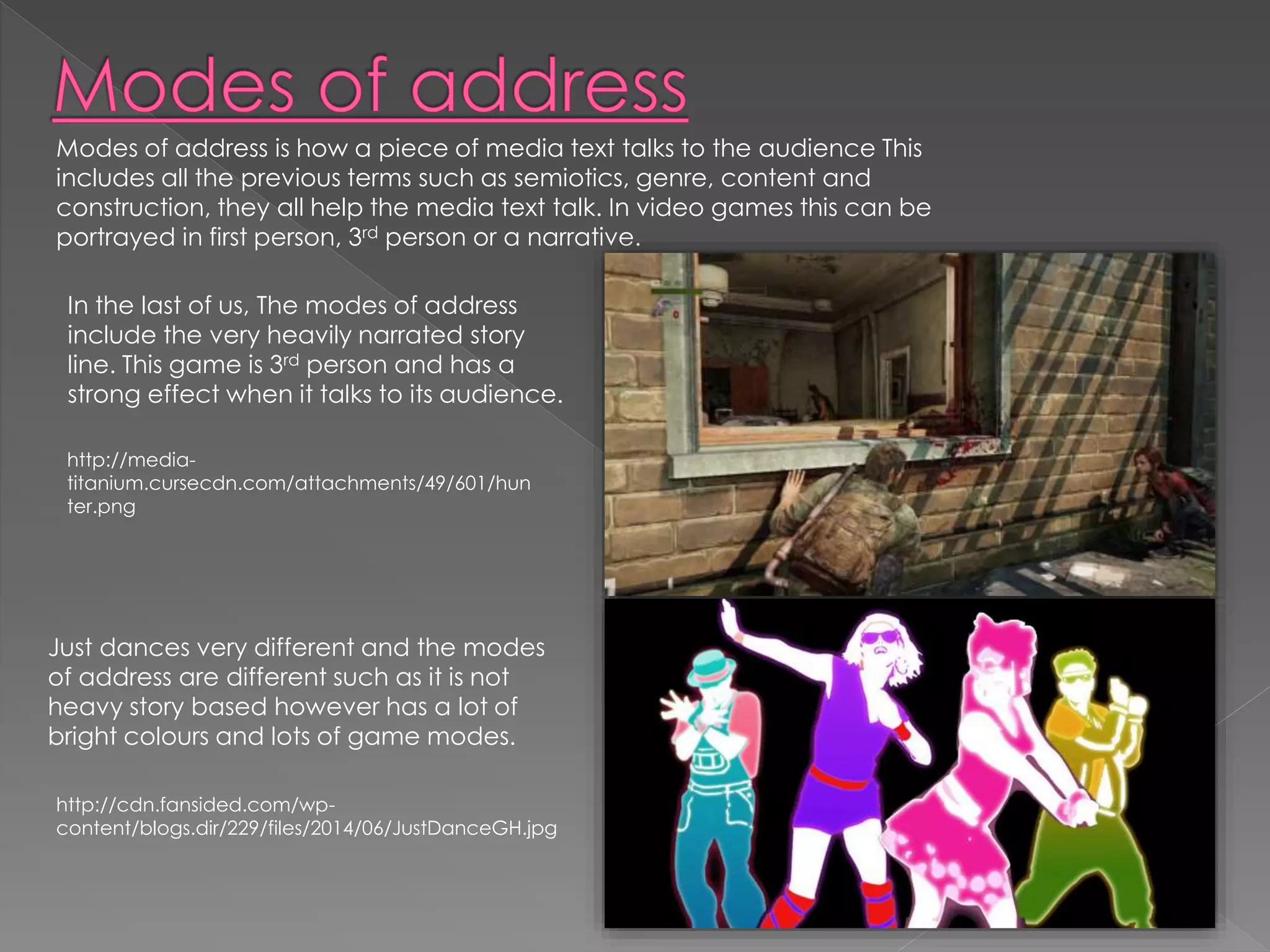 Modes of address is how a piece of media text talks to the audience This 
includes all the previous terms such as semiotics, genre, content and 
construction, they all help the media text talk. In video games this can be 
portrayed in first person, 3rd person or a narrative. 
In the last of us, The modes of address 
include the very heavily narrated story 
line. This game is 3rd person and has a 
strong effect when it talks to its audience. 
http://media-titanium. 
cursecdn.com/attachments/49/601/hun 
ter.png 
Just dances very different and the modes 
of address are different such as it is not 
heavy story based however has a lot of 
bright colours and lots of game modes. 
http://cdn.fansided.com/wp-content/ 
blogs.dir/229/files/2014/06/JustDanceGH.jpg 
 