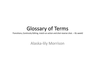 Glossary of Terms
-Transitions, Continuity Editing, match on action and shot reverse shot. – ISL week2
Alaska-lily Morrison
 