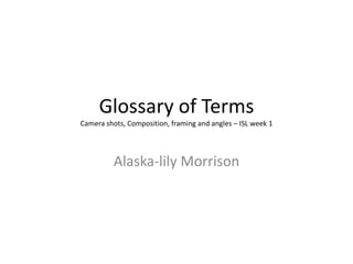 Glossary of Terms
Camera shots, Composition, framing and angles – ISL week 1
Alaska-lily Morrison
 