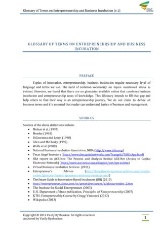 Glossary of Terms on Entrepreneurship and Business Incubation (v.1)




   GLOSSARY OF TERMS ON ENTREPRENEURSHIP AND BUSINESS
                       INCUBATION




                                           PREFACE

       Topics of innovation, entrepreneurship, business incubation require necessary level of
language and terms we use. The need of common vocabulary on topics mentioned above is
evident. However, we found that there are no glossaries available online that combines business
incubation and entrepreneurship areas of knowledge. This Glossary intends to fill that gap and
help others to find their way in an entrepreneurship journey. We do not claim to define all
business terms and it’s assumed that reader can understand basics of business and management.



                                           SOURCES

Sources of the above definitions include:
    Molnar et al. (1997)
    Meeder (1993)
    DiGiovanna and Lewis (1998)
    Allen and McClusky (1990)
    Wolfe et al. (2000)
    National Business Incubation Association, NBIA (http://www.nbia.org)
    Texas Angel Investors (http://www.thecapitalnetwork.com/Txangels/TAICoApp.html)
    SBA report on ACE-Net: The Process and Analysis Behind ACE-Net (Access to Capital
       Electronic Network) (http://www.ace-net.sr.unn.edu/pub/wet/rpt-es.htm)
    Virtual Business Incubation Services (2011)
    Entrepreneur’s             Advisor      (http://blog.theentrepreneursadvisor.com/coachs-
       corner/glossary-for-entrepreneurs-and-micro-enterprises/)
    The Smart Guide to Innovation-Based Incubators (IBI) (2010)
    http://entrepreneurs.about.com/cs/generalresources/a/glossaryindex_2.htm
      The Institute for Social Entrepreneurs (2003)
      U.S. Department of State publication, Principles of Entrepreneurship (2007)
      KTH, Entrepreneurhip Course by Gregg Vanourek (2012)
      Wikipedia (2013)



Copyright © 2012 Vasily Ryzhonkov. All rights reserved.
Authored by Vasily Ryzhonkov.                                                             1
 