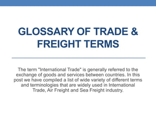 GLOSSARY OF TRADE &
FREIGHT TERMS
The term "International Trade" is generally referred to the
exchange of goods and services between countries. In this
post we have compiled a list of wide variety of different terms
and terminologies that are widely used in International
Trade, Air Freight and Sea Freight industry.

 