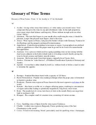 Glossary of Wine Terms
Glossary of Wine Terms : From ‘A’ for Acidity to ‘Z’ for Zinfandel
‘A’
1. Acidity : Giving white wines their tartness, it’s what makes your mouth water. Vital
component that gives the wine its zip and refreshment value. In the right proportion,
gives many wines their balance and longevity. Wines without enough acids are often
called “flabby.”
2. Aftertaste : The taste that lingers in your mouth after swallowing the wine; it should be
pleasant. Longer this pleasant taste lingers, finer is the wine.
3. Alsace : Wine region in France, lying near the border it shares with Germany. Famous for
dry Rieslings and the uniquely perfumed Gewurztraminer.
4. Appellation : Controlled geographical wine name or region. A geographical area defined
under an appellation is where the grapes must be grown for its wine to be named under
that appellation.
5. Autolysis : It is a process which involves ageing sparkling wine on lees (along with the
dead yeast sediment in the bottle) which leads to it feeding on itself, thereby giving the
wine its bready aromas and buttery smooth texture.
6. Amarone : Red wines made from dried grapes, originally from Veneto, Italy.
7. Auslese : German for "select harvest", a Prädikat (Classification System) in Germany and
Austria.
8. Aperitif : A wine that is either drunk by itself (i.e. without food) or before a meal in order
to stimulate the appetite.
‘B’
1. Barrique : Standard Bordeaux barrel with a capacity of 225 litres.
2. Barrel Fermentation : Popular wine making technique where the grape juice is fermented
in barrels to produce wine.
3. Bordeaux : Famous wine region in France known for the most expensive red wines in the
world.
4. Botrytis : Also know as noble rot, is a fungus affecting grapes, resulting in concentration
of sugars and acidity leading to potentially magnificent, long lived, sweet wines.
5. Body : The mouth-feel of a wine, how heavy it feels in the mouth. Body can range from
light to medium to full.
6. Bouquet : The complex smell of a mature wine, consisting of various aromas.
‘C’
1. Cava : Sparkling wine of Spain from the wine region Catalunya.
2. Chablis : A white wine region in Burgundy, France producing some of the best
Chardonnays in the world.
3. Cuvee : French word meaning ‘blend’, particularly used for sparkling wines / champagne.

 