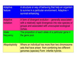 Adaptive
feature
A structure or way of behaving that help an organism
to survive in a particular environment. Adaptive =
survival enhancing.
Adaptive
radiation
A form of divergent evolution – generally associated
with a relatively rapid divergence into new species or
groups and associated with unoccupied ecological
niches.
Allele
frequency
The proportion of each allele of a particular gene in
the gene pool.
Allopoloploidy Where an individual has more than two chromosome
sets that have arisen from combining two different
genomes (species) Form infertile hybrids.
 