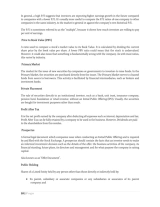 In general, a high P/E suggests that investors are expecting higher earnings growth in the future compared
to companies with a lower P/E. It's usually more useful to compare the P/E ratios of one company to other
companies in the same industry, to the market in general or against the company's own historical P/E.

The P/E is sometimes referred to as the "multiple", because it shows how much investors are willing to pay
per unit of earnings.

Price to Book Value (PBV)

A ratio used to compare a stock's market value to its Book Value. It is calculated by dividing the current
share price by the book value per share. A lower PBV ratio could mean that the stock is undervalued.
However, it could also mean that something is fundamentally wrong with the company. As with most ratios,
this varies by industry.

Primary Market

The market for the issue of new securities by companies or governments to investors to raise funds. In the
Primary Market, the securities are purchased directly from the issuer. The Primary Market serves to channel
funds from savers to borrowers. This activity is facilitated by financial intermediaries, such as brokers and
investment banks.

Private Placement

The sale of securities directly to an institutional investor, such as a bank, unit trust, insurance company,
pension fund, foundation or retail investor, without an Initial Public Offering (IPO). Usually, the securities
are bought for investment purposes rather than resale.

Profit After Tax

It is the net profit earned by the company after deducting all expenses such as interest, depreciation and tax.
Profit After Tax can be fully retained by a company to be used in the business. However, Dividends are paid
to the shareholders from this residue.

Prospectus

A formal legal document which companies issue when conducting an Initial Public Offering and is required
by and filed with the Stock Exchange. A prospectus should contain the facts that an investor needs to make
an informed investment decision such as the details of the offer, the business activities of the company, its
financial standing, future plans, its directors and management and for what purpose the company is raising
capital.

Also known as an "Offer Document".

Public Holding

Shares of a Listed Entity held by any person other than those directly or indirectly held by;

      Its parent, subsidiary or associate companies or any subsidiaries or associates of its parent
        company; and


10 | P a g e  
 
 