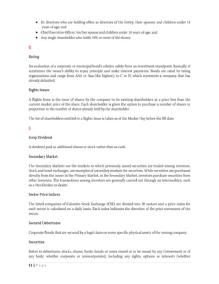  Its directors who are holding office as directors of the Entity, their spouses and children under 18
        years of age; and
      Chief Executive Officer, his/her spouse and children under 18 years of age; and
      Any single shareholder who holds 10% or more of the shares

R

Rating

An evaluation of a corporate or municipal bond's relative safety from an investment standpoint. Basically, it
scrutinizes the issuer's ability to repay principle and make interest payments. Bonds are rated by rating
organizations and range from AAA or Aaa (the highest), to C or D, which represents a company that has
already defaulted.

Rights Issues

A Rights Issue is the issue of shares by the company to its existing shareholders at a price less than the
current market price of the share. Each shareholder is given the option to purchase a number of shares in
proportion to the number of shares already held by the shareholder.

The list of shareholders entitled to a Rights Issue is taken as of the Market Day before the XR date.

S

Scrip Dividend

A dividend paid as additional shares or stock rather than as cash.

Secondary Market

The Secondary Markets are the markets in which previously issued securities are traded among investors.
Stock and bond exchanges, are examples of secondary markets for securities. While securities are purchased
directly from the issuer in the Primary Market, in the Secondary Market, investors purchase securities from
other investors. The transactions among investors are generally carried out through an intermediary, such
as a Stockbroker or dealer.

Sector Price Indices

The listed companies of Colombo Stock Exchange (CSE) are divided into 20 sectors and a price index for
each sector is calculated on a daily basis. Each index indicates the direction of the price movement of the
sector.

Secured Debentures

Corporate Bonds that are secured by a legal claim on some specific physical assets of the issuing company.

Securities

Refers to debentures, stocks, shares, funds, bonds or notes issued or to be issued by any Government or of
any body, whether corporate or unincorporated, including any rights, options or interests (whether

11 | P a g e  
 
 