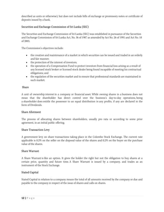 described as units or otherwise), but does not include bills of exchange or promissory notes or certificate of
deposits issued by a bank.

Securities and Exchange Commission of Sri Lanka (SEC)

The Securities and Exchange Commission of Sri Lanka (SEC) was established in pursuance of the Securities
and Exchange Commission of Sri Lanka Act, No. 36 of 1987 as amended by Act No. 26 of 1991 and Act No. 18
of 2003.

The Commission's objectives include:

       the creation and maintenance of a market in which securities can be issued and traded in an orderly
        and fair manner;
       the protection of the interest of investors;
       the operation of a Compensation Fund to protect investors from financial loss arising as a result of
        any licensed stock broker or licensed stock dealer being found incapable of meeting his contractual
        obligations; and
       the regulation of the securities market and to ensure that professional standards are maintained in
        such market.

Share

A unit of ownership interest in a company or financial asset. While owning shares in a business does not
mean that the shareholder has direct control over the business's day-to-day operations, being
a shareholder does entitle the possessor to an equal distribution in any profits, if any are declared in the
form of Dividends.

Share Allotment

The process of allocating shares between shareholders, usually pro rata or according to some prior
agreement, in an initial public offering.

Share Transaction Levy

A government levy on share transactions taking place in the Colombo Stock Exchange. The current rate
applicable is 0.2% on the seller on the disposal value of the shares and 0.2% on the buyer on the purchase
value of the shares.

Share Warrant

A Share Warrant is like an option. It gives the holder the right but not the obligation to buy shares at a
certain price, quantity and future time. A Share Warrant is issued by a company, and trades as an
instrument of the Stock Exchange.

Stated Capital

Stated Capital in relation to a company means the total of all amounts received by the company or due and
payable to the company in respect of the issue of shares and calls on shares.



12 | P a g e  
 
 