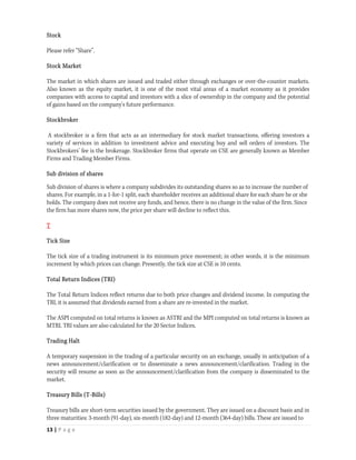Stock

Please refer “Share”.

Stock Market

The market in which shares are issued and traded either through exchanges or over-the-counter markets.
Also known as the equity market, it is one of the most vital areas of a market economy as it provides
companies with access to capital and investors with a slice of ownership in the company and the potential
of gains based on the company's future performance.

Stockbroker

A stockbroker is a firm that acts as an intermediary for stock market transactions, offering investors a
variety of services in addition to investment advice and executing buy and sell orders of investors. The
Stockbrokers’ fee is the brokerage. Stockbroker firms that operate on CSE are generally known as Member
Firms and Trading Member Firms.

Sub division of shares

Sub division of shares is where a company subdivides its outstanding shares so as to increase the number of
shares. For example, in a 1-for-1 split, each shareholder receives an additional share for each share he or she
holds. The company does not receive any funds, and hence, there is no change in the value of the firm. Since
the firm has more shares now, the price per share will decline to reflect this.

T

Tick Size

The tick size of a trading instrument is its minimum price movement; in other words, it is the minimum
increment by which prices can change. Presently, the tick size at CSE is 10 cents.

Total Return Indices (TRI)

The Total Return Indices reflect returns due to both price changes and dividend income. In computing the
TRI, it is assumed that dividends earned from a share are re-invested in the market.

The ASPI computed on total returns is known as ASTRI and the MPI computed on total returns is known as
MTRI. TRI values are also calculated for the 20 Sector Indices.

Trading Halt

A temporary suspension in the trading of a particular security on an exchange, usually in anticipation of a
news announcement/clarification or to disseminate a news announcement/clarification. Trading in the
security will resume as soon as the announcement/clarification from the company is disseminated to the
market.

Treasury Bills (T-Bills)

Treasury bills are short-term securities issued by the government. They are issued on a discount basis and in
three maturities: 3-month (91-day), six-month (182-day) and 12-month (364-day) bills. These are issued to
13 | P a g e  
 
 