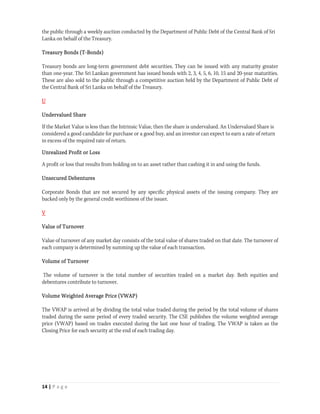 the public through a weekly auction conducted by the Department of Public Debt of the Central Bank of Sri
Lanka on behalf of the Treasury.

Treasury Bonds (T-Bonds)

Treasury bonds are long-term government debt securities. They can be issued with any maturity greater
than one-year. The Sri Lankan government has issued bonds with 2, 3, 4, 5, 6, 10, 15 and 20-year maturities.
These are also sold to the public through a competitive auction held by the Department of Public Debt of
the Central Bank of Sri Lanka on behalf of the Treasury.

U

Undervalued Share

If the Market Value is less than the Intrinsic Value, then the share is undervalued. An Undervalued Share is
considered a good candidate for purchase or a good buy, and an investor can expect to earn a rate of return
in excess of the required rate of return.

Unrealized Profit or Loss

A profit or loss that results from holding on to an asset rather than cashing it in and using the funds.

Unsecured Debentures

Corporate Bonds that are not secured by any specific physical assets of the issuing company. They are
backed only by the general credit worthiness of the issuer.

V

Value of Turnover

Value of turnover of any market day consists of the total value of shares traded on that date. The turnover of
each company is determined by summing up the value of each transaction.

Volume of Turnover

The volume of turnover is the total number of securities traded on a market day. Both equities and
debentures contribute to turnover.

Volume Weighted Average Price (VWAP)

The VWAP is arrived at by dividing the total value traded during the period by the total volume of shares
traded during the same period of every traded security. The CSE publishes the volume weighted average
price (VWAP) based on trades executed during the last one hour of trading. The VWAP is taken as the
Closing Price for each security at the end of each trading day.




14 | P a g e  
 
 