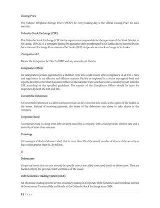 Closing Price

The Volume Weighted Average Price (VWAP) for every trading day is the official Closing Price for each
security.

Colombo Stock Exchange (CSE)

The Colombo Stock Exchange (CSE) is the organization responsible for the operation of the Stock Market in
Sri Lanka. The CSE is a company limited by guarantee duly incorporated in Sri Lanka and is licensed by the
Securities and Exchange Commission of Sri Lanka (SEC) to operate as a stock exchange in Sri Lanka.

Companies Act

Means the Companies Act No. 7 of 2007 and any amendment thereto

Compliance Officer

An independent person appointed by a Member Firm who could ensure strict compliance of all CSE’s rules
and regulations in an effective and efficient manner. He/she is employed in a senior managerial level and
reports directly to the Chief Executive Officer of the Member Firm and has to file a monthly report with the
CSE according to the specified guidelines. The reports of the Compliance Officer should be open for
inspection by both the CSE and SEC.

Convertible Debenture

A Convertible Debenture is a debt instrument that can be converted into stock at the option of the holder or
the issuer. Instead of receiving payment, the buyer of the debenture can chose to take shares in the
company.

Corporate Bond

A corporate bond is a long-term debt security issued by a company, with a fixed periodic interest rate and a
maturity of more than one year.

Crossings

A Crossing is a block of shares traded, that is more than 5% of the issued number of shares of the security or
has a value greater than Rs. 20 million.

D

Debentures

Corporate bonds that are not secured by specific assets are called unsecured bonds or debentures. They are
backed only by the general credit worthiness of the issuer.

Debt Securities Trading System (DEX)

An electronic trading system for the secondary trading in Corporate Debt Securities and beneficial interest
of Government Treasury Bills and Bonds at the Colombo Stock Exchange since 2004.

3 | P a g e  
 
 