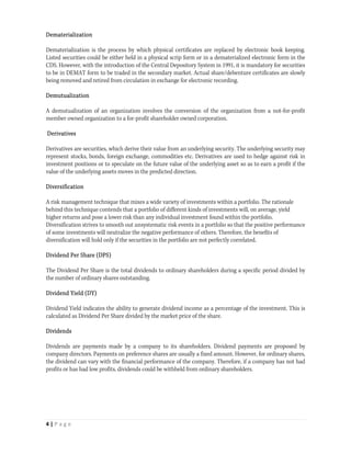 Dematerialization

Dematerialization is the process by which physical certificates are replaced by electronic book keeping.
Listed securities could be either held in a physical scrip form or in a dematerialized electronic form in the
CDS. However, with the introduction of the Central Depository System in 1991, it is mandatory for securities
to be in DEMAT form to be traded in the secondary market. Actual share/debenture certificates are slowly
being removed and retired from circulation in exchange for electronic recording.

Demutualization

A demutualization of an organization involves the conversion of the organization from a not-for-profit
member owned organization to a for-profit shareholder owned corporation.

Derivatives

Derivatives are securities, which derive their value from an underlying security. The underlying security may
represent stocks, bonds, foreign exchange, commodities etc. Derivatives are used to hedge against risk in
investment positions or to speculate on the future value of the underlying asset so as to earn a profit if the
value of the underlying assets moves in the predicted direction.

Diversification

A risk management technique that mixes a wide variety of investments within a portfolio. The rationale
behind this technique contends that a portfolio of different kinds of investments will, on average, yield
higher returns and pose a lower risk than any individual investment found within the portfolio.
Diversification strives to smooth out unsystematic risk events in a portfolio so that the positive performance
of some investments will neutralize the negative performance of others. Therefore, the benefits of
diversification will hold only if the securities in the portfolio are not perfectly correlated.

Dividend Per Share (DPS)

The Dividend Per Share is the total dividends to ordinary shareholders during a specific period divided by
the number of ordinary shares outstanding.

Dividend Yield (DY)

Dividend Yield indicates the ability to generate dividend income as a percentage of the investment. This is
calculated as Dividend Per Share divided by the market price of the share.

Dividends

Dividends are payments made by a company to its shareholders. Dividend payments are proposed by
company directors. Payments on preference shares are usually a fixed amount. However, for ordinary shares,
the dividend can vary with the financial performance of the company. Therefore, if a company has not had
profits or has had low profits, dividends could be withheld from ordinary shareholders.




4 | P a g e  
 
 