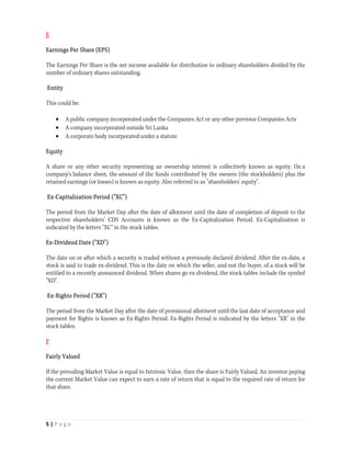 E

Earnings Per Share (EPS)

The Earnings Per Share is the net income available for distribution to ordinary shareholders divided by the
number of ordinary shares outstanding.

Entity

This could be:

        A public company incorporated under the Companies Act or any other previous Companies Acts
        A company incorporated outside Sri Lanka
        A corporate body incorporated under a statute

Equity

A share or any other security representing an ownership interest is collectively known as equity. On a
company's balance sheet, the amount of the funds contributed by the owners (the stockholders) plus the
retained earnings (or losses) is known as equity. Also referred to as "shareholders' equity".

Ex-Capitalization Period ("XC")

The period from the Market Day after the date of allotment until the date of completion of deposit to the
respective shareholders’ CDS Accounts is known as the Ex-Capitalization Period. Ex-Capitalization is
indicated by the letters "XC" in the stock tables.

Ex-Dividend Date ("XD")

The date on or after which a security is traded without a previously declared dividend. After the ex-date, a
stock is said to trade ex-dividend. This is the date on which the seller, and not the buyer, of a stock will be
entitled to a recently announced dividend. When shares go ex-dividend, the stock tables include the symbol
"XD".

Ex-Rights Period ("XR")

The period from the Market Day after the date of provisional allotment until the last date of acceptance and
payment for Rights is known as Ex-Rights Period. Ex-Rights Period is indicated by the letters "XR" in the
stock tables.

F

Fairly Valued

If the prevailing Market Value is equal to Intrinsic Value, then the share is Fairly Valued. An investor paying
the current Market Value can expect to earn a rate of return that is equal to the required rate of return for
that share.




5 | P a g e  
 
 