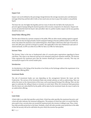 I

Impact Cost

Impact cost can be defined as the percentage change between the average execution price and ideal price
(average of best buy and best sell). It tells us how much extra we have to pay if the market is not perfectly
liquid.

The lower the cost, the higher the liquidity and vice-versa. It shows the rise/fall in the stock price (in
percent) against buying/selling the desired quantity of the security compared to its ideal price. Impact cost
can be calculated for both the buyers’ side and sellers’ side. In a perfect market, impact cost for any quantity,
should be close to 0.

Initial Public Offering (IPO)

The first sale of shares by a private company to the public. IPOs are often issued, seeking capital to expand,
but can also be done by large privately owned companies looking to become publicly traded. In an IPO, the
issuer may obtain the assistance of an underwriting firm, which helps it determine what type of security to
issue, best offer price and time to bring it to market. Also applicable to first sale of debentures and units of
closed end funds. An IPO can either be an Offer for Sale or an Offer for Subscription.

Intrinsic Value

The Intrinsic Value is the true or fundamental value of a security given expectations regarding its future
cash flows. This value is not observed and has to be estimated using stock valuation methods. The Intrinsic
Value represents the maximum price that the investor should pay to purchase a security. This may not
necessarily be equal to the current market price.

Introduction

An Introduction is the listing of the Securities of an Entity on the Exchange without the requirement of an
Initial Public Offering (IPO).

Investment Banks

The role of investment banks can vary depending on the arrangement between the issuer and the
Underwriter. The services of the Investment Bank may include advisory as well as underwriting. They can
advise the issuer on the characteristics of the issue, such as pricing and timing of the offering. They can also
agree to undertake the selling of shares to investors on some basis. When the investment bank guarantees
that the shares not subscribed for by the public will be taken by the investment bank, the issue is said to be
an underwritten offering.

L

Limit Order

A limit order is an order that specifies a price limit. A limit buy order specifies the maximum buy price, and
a limit sell order indicates the minimum selling price. The purpose of a limit buy order is to ensure that the
price paid to buy a security does not exceed the maximum price the investor is willing to pay. Thus, a limit
buy order provides protection to the buyer. Similarly, a limit sell order provides some protection to the seller
in that the security will not be sold below the price which the investor has specified.
6 | P a g e  
 
 