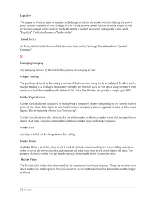 Liquidity

The degree to which an asset or security can be bought or sold in the market without affecting the asset's
price. Liquidity is characterized by a high level of trading activity. Assets that can be easily bought or sold
are known as liquid assets. In other words, the ability to convert an asset to cash quickly is also called
“Liquidity”. This is also known as “Marketability”

Listed Entity

An Entity which has its Shares or Debt Securities listed on the Exchange. Also referred to as “Quoted
Company.”

M

Managing Company

Any company licensed by the SEC for the purpose of managing a Fund.

Margin Trading

The purchase of stocks by borrowing a portion of the investment using stocks as collateral. In other words,
margin trading is a leveraged transaction whereby the investor pays for the stock using investor’s own
money and funds borrowed from the broker. In Sri Lanka, Stockbrokers can provide a margin up to 50%.

Market Capitalization

Market capitalization is calculated by multiplying a company's shares outstanding by the current market
price of one share. This figure is used to determine a company's size, as opposed to sales or total asset
figures. This is frequently referred to as "market cap".

Market Capitalization is also calculated for the whole market as the total market value of all voting ordinary
shares of all listed companies which is the addition of market caps of all listed companies.

Market Day

Any day on which the Exchange is open for trading.

Market Order

A Market Order is an order to buy or sell a stock at the best current market price. A market buy order is an
order to buy at the lowest ask price, and a market sell order is an order to sell at the highest bid price. The
purpose of a market order is to get a trade executed immediately at the best market price.

Market Value

The Market Value is the value determined by the consensus of market participants. The prices we observe in
stock markets are market prices. They are a result of the interaction between the demand for and the supply
of shares.




7 | P a g e  
 
 