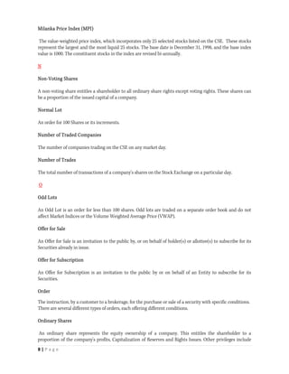 Milanka Price Index (MPI)

 The value-weighted price index, which incorporates only 25 selected stocks listed on the CSE. These stocks
represent the largest and the most liquid 25 stocks. The base date is December 31, 1998, and the base index
value is 1000. The constituent stocks in the index are revised bi-annually.

N

Non-Voting Shares

A non-voting share entitles a shareholder to all ordinary share rights except voting rights. These shares can
be a proportion of the issued capital of a company.

Normal Lot

An order for 100 Shares or its increments.

Number of Traded Companies

The number of companies trading on the CSE on any market day.

Number of Trades

The total number of transactions of a company's shares on the Stock Exchange on a particular day.

O

Odd Lots

An Odd Lot is an order for less than 100 shares. Odd lots are traded on a separate order book and do not
affect Market Indices or the Volume Weighted Average Price (VWAP).

Offer for Sale

An Offer for Sale is an invitation to the public by, or on behalf of holder(s) or allottee(s) to subscribe for its
Securities already in issue.

Offer for Subscription

An Offer for Subscription is an invitation to the public by or on behalf of an Entity to subscribe for its
Securities.

Order

The instruction, by a customer to a brokerage, for the purchase or sale of a security with specific conditions.
There are several different types of orders, each offering different conditions.

Ordinary Shares

An ordinary share represents the equity ownership of a company. This entitles the shareholder to a
proportion of the company's profits, Capitalization of Reserves and Rights Issues. Other privileges include
8 | P a g e  
 
 