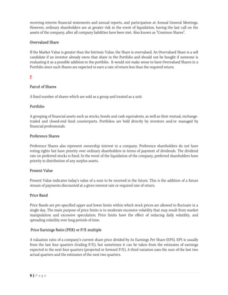 receiving interim financial statements and annual reports, and participation at Annual General Meetings.
However, ordinary shareholders are at greater risk in the event of liquidation, having the last call on the
assets of the company, after all company liabilities have been met. Also known as “Common Shares”.

Overvalued Share

If the Market Value is greater than the Intrinsic Value, the Share is overvalued. An Overvalued Share is a sell
candidate if an investor already owns that share in the Portfolio and should not be bought if someone is
evaluating it as a possible addition to the portfolio. It would not make sense to have Overvalued Shares in a
Portfolio since such Shares are expected to earn a rate of return less than the required return.

P

Parcel of Shares

A fixed number of shares which are sold as a group and treated as a unit.

Portfolio

A grouping of financial assets such as stocks, bonds and cash equivalents, as well as their mutual, exchange-
traded and closed-end fund counterparts. Portfolios are held directly by investors and/or managed by
financial professionals.

Preference Shares

Preference Shares also represent ownership interest in a company. Preference shareholders do not have
voting rights but have priority over ordinary shareholders in terms of payment of dividends. The dividend
rate on preferred stocks is fixed. In the event of the liquidation of the company, preferred shareholders have
priority in distribution of any surplus assets.

Present Value

Present Value indicates today's value of a sum to be received in the future. This is the addition of a future
stream of payments discounted at a given interest rate or required rate of return.

Price Band

Price Bands are pre-specified upper and lower limits within which stock prices are allowed to fluctuate in a
single day. The main purpose of price limits is to moderate excessive volatility that may result from market
manipulation and excessive speculation. Price limits have the effect of reducing daily volatility, and
spreading volatility over long periods of time.

Price Earnings Ratio (PER) or P/E multiple

A valuation ratio of a company's current share price divided by its Earnings Per Share (EPS). EPS is usually
from the last four quarters (trailing P/E), but sometimes it can be taken from the estimates of earnings
expected in the next four quarters (projected or forward P/E). A third variation uses the sum of the last two
actual quarters and the estimates of the next two quarters.



9 | P a g e  
 
 