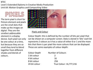 BTEC
Level 3 Extended Diploma in Creative Media Production
Unit 64: Motion Graphics and Compositing Video
The term pixel is short for
Picture element and pixels
are the small dots that
make up the images on
digital. They are the
smallest addressable
element in a display
device. Each pixel can only
be one colour at a time,
but because they are so
small they tend to blend
together from different
shades and blends of
colours .
Pixels and Colour
Colour Depth: this is defined by the number of bits per pixel that
can be shown on a computer screen. Data is stored in ‘bits’ each bit
represents 2 colours as it has a value of either 0 or 1 and the more
bits that there is per pixel the more colours that can be displayed.
These are some examples of colour depth:
Colour Depth Number of Colours
1 bit colour 2
4 bit colour 16
8 bit colour 256
24 bit colour True Colour: 16,777,216
 