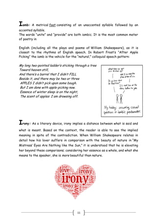 11
Iamb: A metrical foot consisting of an unaccented syllable followed by an
accented syllable.
The words ―unite‖ and ―provide‖ are both iambic. It is the most common meter
of poetry in
English (including all the plays and poems of William Shakespeare), as it is
closest to the rhythms of English speech. In Robert Frost’s ―After Apple
Picking‖ the iamb is the vehicle for the ―natural,‖ colloquial speech pattern:
My long two-pointed ladder’s sticking through a tree
Toward heaven still,
And there’s a barrel that I didn’t FILL
Beside it, and there may be two or three
APPLES I didn’t pick upon some bough.
But I am done with apple-picking now.
Essence of winter sleep is on the night,
The scent of apples: I am drowsing off.
Irony: As a literary device, irony implies a distance between what is said and
what is meant. Based on the context, the reader is able to see the implied
meaning in spite of the contradiction. When William Shakespeare relates in
detail how his lover suffers in comparison with the beauty of nature in ―My
Mistress’ Eyes Are Nothing like the Sun,‖ it is understood that he is elevating
her beyond these comparisons; considering her essence as a whole, and what she
means to the speaker, she is more beautiful than nature.
 
