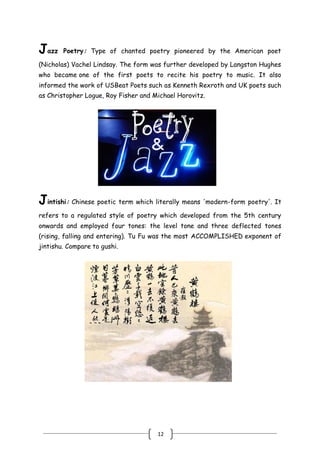 12
Jazz Poetry: Type of chanted poetry pioneered by the American poet
(Nicholas) Vachel Lindsay. The form was further developed by Langston Hughes
who became one of the first poets to recite his poetry to music. It also
informed the work of USBeat Poets such as Kenneth Rexroth and UK poets such
as Christopher Logue, Roy Fisher and Michael Horovitz.
Jintishi: Chinese poetic term which literally means 'modern-form poetry'. It
refers to a regulated style of poetry which developed from the 5th century
onwards and employed four tones: the level tone and three deflected tones
(rising, falling and entering). Tu Fu was the most ACCOMPLISHED exponent of
jintishu. Compare to gushi.
 