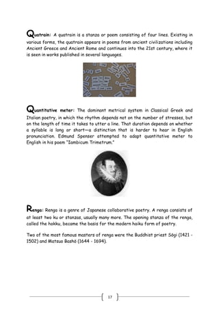 17
Quatrain: A quatrain is a stanza or poem consisting of four lines. Existing in
various forms, the quatrain appears in poems from ancient civilizations including
Ancient Greece and Ancient Rome and continues into the 21st century, where it
is seen in works published in several languages.
Quantitative meter: The dominant metrical system in Classical Greek and
Italian poetry, in which the rhythm depends not on the number of stresses, but
on the length of time it takes to utter a line. That duration depends on whether
a syllable is long or short—a distinction that is harder to hear in English
pronunciation. Edmund Spenser attempted to adapt quantitative meter to
English in his poem ―Iambicum Trimetrum.‖
Renga: Renga is a genre of Japanese collaborative poetry. A renga consists of
at least two ku or stanzas, usually many more. The opening stanza of the renga,
called the hokku, became the basis for the modern haiku form of poetry.
Two of the most famous masters of renga were the Buddhist priest Sōgi (1421 -
1502) and Matsuo Bashō (1644 - 1694).
 