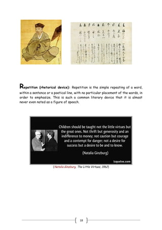 18
Repetition (rhetorical device): Repetition is the simple repeating of a word,
within a sentence or a poetical line, with no particular placement of the words, in
order to emphasize. This is such a common literary device that it is almost
never even noted as a figure of speech.
(Natalia Ginzburg, The Little Virtues, 1962)
 