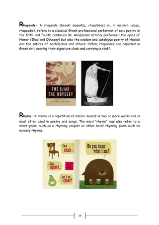 19
Rhapsode: A rhapsode (Greek: ῥαψῳδός, rhapsōdos) or, in modern usage,
rhapsodist, refers to a classical Greek professional performer of epic poetry in
the fifth and fourth centuries BC. Rhapsodes notably performed the epics of
Homer (Iliad and Odyssey) but also the wisdom and catalogue poetry of Hesiod
and the satires of Archilochus and others. Often, rhapsodes are depicted in
Greek art, wearing their signature cloak and carrying a staff.
Rhyme: A rhyme is a repetition of similar sounds in two or more words and is
most often used in poetry and songs. The word "rhyme" may also refer to a
short poem, such as a rhyming couplet or other brief rhyming poem such as
nursery rhymes.
 