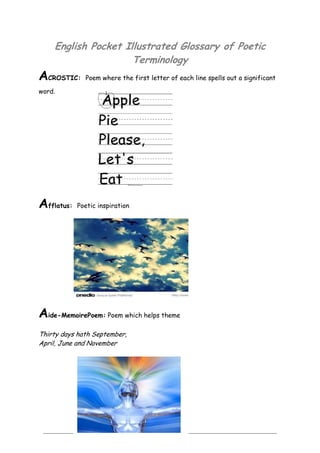 2
English Pocket Illustrated Glossary of Poetic
Terminology
ACROSTIC: Poem where the first letter of each line spells out a significant
word.
Afflatus: Poetic inspiration
Aide-MemoirePoem: Poem which helps theme
Thirty days hath September,
April, June and November
 