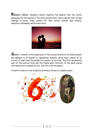 20
Romantic Poetry: Romantic poetry signifies the passion that the writer
possesses for the beauty of the world around them. Poets express their strong
feelings to lovers, kings, queens, art, land, nature, animals, God, history,
education, philosophy and so much more.
Sestet: A sestet is the name given to the second division of an Italian sonnet
(as opposed to an English or Spenserian Sonnet), which must consist of an
octave, of eight lines, succeeded by a sestet, of six lines. The first documented
user of this poetical form was the Italian poet, Petrarch. In the usual course
the rhymes are arranged abc abc, but this is not necessary.
A sestet is also six lines of poetry forming a stanza or complete poem.
 