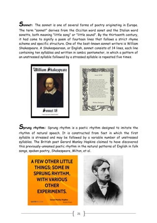 21
Sonnet: The sonnet is one of several forms of poetry originating in Europe.
The term "sonnet" derives from the Occitan word sonet and the Italian word
sonetto, both meaning "little song" or "little sound". By the thirteenth century,
it had come to signify a poem of fourteen lines that follows a strict rhyme
scheme and specific structure. One of the best-known sonnet writers is William
Shakespeare. A Shakespearean, or English, sonnet consists of 14 lines, each line
containing ten syllables and written in iambic pentameter, in which a pattern of
an unstressed syllable followed by a stressed syllable is repeated five times.
Sprung rhythm: Sprung rhythm is a poetic rhythm designed to imitate the
rhythm of natural speech. It is constructed from feet in which the first
syllable is stressed and may be followed by a variable number of unstressed
syllables. The British poet Gerard Manley Hopkins claimed to have discovered
this previously-unnamed poetic rhythm in the natural patterns of English in folk
songs, spoken poetry, Shakespeare, Milton, et al.
 