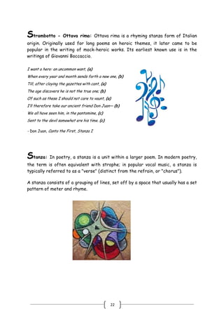 22
Strambotto - Ottava rima: Ottava rima is a rhyming stanza form of Italian
origin. Originally used for long poems on heroic themes, it later came to be
popular in the writing of mock-heroic works. Its earliest known use is in the
writings of Giovanni Boccaccio.
I want a hero: an uncommon want, (a)
When every year and month sends forth a new one, (b)
Till, after cloying the gazettes with cant, (a)
The age discovers he is not the true one; (b)
Of such as these I should not care to vaunt, (a)
I’ll therefore take our ancient friend Don Juan— (b)
We all have seen him, in the pantomime, (c)
Sent to the devil somewhat ere his time. (c)
- Don Juan, Canto the First, Stanza I
Stanza: In poetry, a stanza is a unit within a larger poem. In modern poetry,
the term is often equivalent with strophe; in popular vocal music, a stanza is
typically referred to as a "verse" (distinct from the refrain, or "chorus").
A stanza consists of a grouping of lines, set off by a space that usually has a set
pattern of meter and rhyme.
 