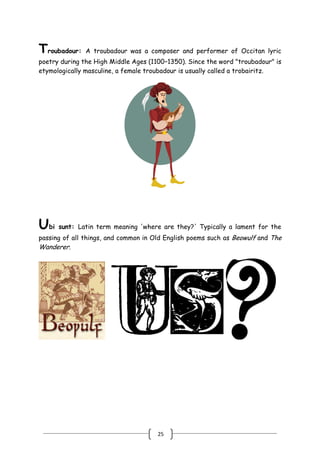 25
Troubadour: A troubadour was a composer and performer of Occitan lyric
poetry during the High Middle Ages (1100–1350). Since the word "troubadour" is
etymologically masculine, a female troubadour is usually called a trobairitz.
Ubi sunt: Latin term meaning 'where are they?' Typically a lament for the
passing of all things, and common in Old English poems such as Beowulf and The
Wanderer.
 
