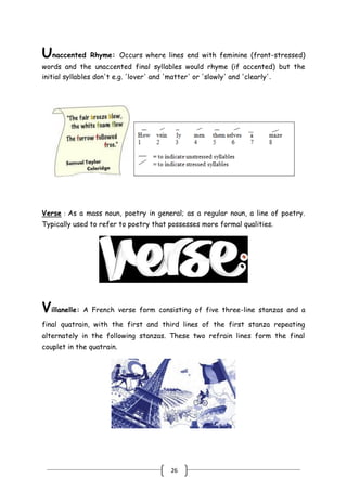 26
Unaccented Rhyme: Occurs where lines end with feminine (front-stressed)
words and the unaccented final syllables would rhyme (if accented) but the
initial syllables don't e.g. 'lover' and 'matter' or 'slowly' and 'clearly'.
Verse : As a mass noun, poetry in general; as a regular noun, a line of poetry.
Typically used to refer to poetry that possesses more formal qualities.
Villanelle: A French verse form consisting of five three-line stanzas and a
final quatrain, with the first and third lines of the first stanza repeating
alternately in the following stanzas. These two refrain lines form the final
couplet in the quatrain.
 