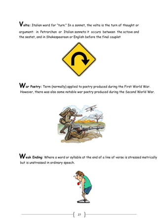 27
Volta: Italian word for ―turn.‖ In a sonnet, the volta is the turn of thought or
argument: in Petrarchan or Italian sonnets it occurs between the octave and
the sestet, and in Shakespearean or English before the final couplet
War Poetry: Term (normally) applied to poetry produced during the First World War.
However, there was also some notable war poetry produced during the Second World War.
Weak Ending: Where a word or syllable at the end of a line of verse is stressed metrically
but is unstressed in ordinary speech.
 