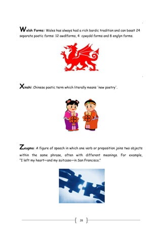 28
Welsh Forms: Wales has always had a rich bardic tradition and can boast 24
separate poetic forms: 12 awdlforms, 4 cywydd forms and 8 englyn forms.
.
Xinshi: Chinese poetic term which literally means 'new poetry'.
.
Zeugma: A figure of speech in which one verb or preposition joins two objects
within the same phrase, often with different meanings. For example,
―I left my heart—and my suitcase—in San Francisco.‖
 