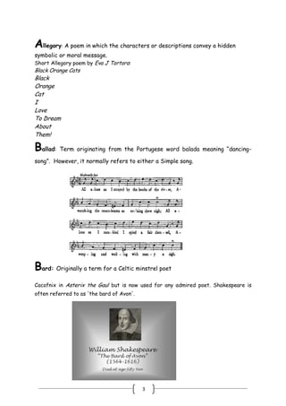 3
Allegory: A poem in which the characters or descriptions convey a hidden
symbolic or moral message.
Short Allegory poem by Eva J Tortora:
Black Orange Cats
Black
Orange
Cat
I
Love
To Dream
About
Them!
Ballad: Term originating from the Portugese word balada meaning ―dancing-
song‖. However, it normally refers to either a Simple song.
Bard: Originally a term for a Celtic minstrel poet
Cacofnix in Asterix the Gaul but is now used for any admired poet. Shakespeare is
often referred to as 'the bard of Avon'.
 