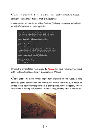 4
Caesura: A break in the flow of sound in a line of poetry in Hamlet's famous
soliloquy: ―To be or not to be || that is the question‖
A caesura can be classified as either feminine (following an unaccented syllable)
or male (following an accented syllable).
 
Originally a phrase taken from an ode by Horace, but more recently synonymous
with the film Dead Poets Society starring Robin Williams
Carpe Diem: The Latin phrase carpe diem originated in the ―Odes," a long
series of poems composed by the Roman poet Horace in 65 B.C.E., in which he
writes: Scale back your long hopes to a short period. While we speak, time is
envious and is running away from us.  Seize the day, trusting little in the future.
 