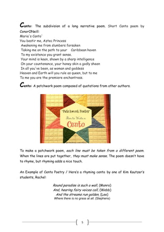5
Canto: The subdivision of a long narrative poem. Short Canto poem by
ConorONeill:
Maria's Canto'
You bestir me, Aztec Princess
Awakening me from slumbers forsaken
Taking me on the path to your Caribbean haven
To my existence you grant sense.
Your mind is keen, shown by a sharp intelligence
On your countenance, your honey skin a godly sheen
In all you've been, as woman and goddess
Heaven and Earth will you rule as queen, but to me
To me you are the premiere enchantress.
Cento: A patchwork poem composed of quotations from other authors.
To make a patchwork poem, each line must be taken from a different poem.
When the lines are put together, they must make sense. The poem doesn’t have
to rhyme, but rhyming adds a nice touch.
An Example of Cento Poetry / Here’s a rhyming cento by one of Kim Kautzer’s
students, Rachel:
Round paradise is such a wall, (Monro)
And, hearing fairy voices call, (Webb)
And the streams run golden, (Lee)
Where there is no grass at all. (Stephens)
 