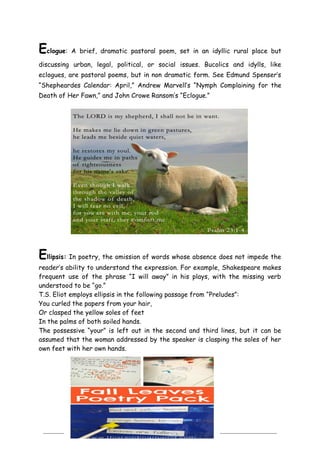 7
Eclogue: A brief, dramatic pastoral poem, set in an idyllic rural place but
discussing urban, legal, political, or social issues. Bucolics and idylls, like
eclogues, are pastoral poems, but in non dramatic form. See Edmund Spenser’s
―Shepheardes Calendar: April,‖ Andrew Marvell’s ―Nymph Complaining for the
Death of Her Fawn,‖ and John Crowe Ransom’s ―Eclogue.‖
Ellipsis: In poetry, the omission of words whose absence does not impede the
reader’s ability to understand the expression. For example, Shakespeare makes
frequent use of the phrase ―I will away‖ in his plays, with the missing verb
understood to be ―go.‖
T.S. Eliot employs ellipsis in the following passage from ―Preludes‖:
You curled the papers from your hair,
Or clasped the yellow soles of feet
In the palms of both soiled hands.
The possessive ―your‖ is left out in the second and third lines, but it can be
assumed that the woman addressed by the speaker is clasping the soles of her
own feet with her own hands.
 