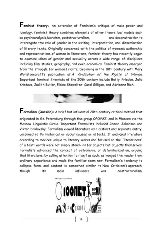 8
Feminist theory: An extension of feminism’s critique of male power and
ideology, feminist theory combines elements of other theoretical models such
as psychoanalysis,Marxism, poststructuralism, and deconstruction to
interrogate the role of gender in the writing, interpretation, and dissemination
of literary texts. Originally concerned with the politics of women’s authorship
and representations of women in literature, feminist theory has recently begun
to examine ideas of gender and sexuality across a wide range of disciplines
including film studies, geography, and even economics. Feminist theory emerged
from the struggle for women’s rights, beginning in the 18th century with Mary
Wollstonecraft’s publication of A Vindication of the Rights of Woman.
Important feminist theorists of the 20th century include Betty Friedan, Julia
Kristeva, Judith Butler, Elaine Showalter, Carol Gilligan, and Adrienne Rich.
Formalism (Russian): A brief but influential 20th-century critical method that
originated in St. Petersburg through the group OPOYAZ, and in Moscow via the
Moscow Linguistic Circle. Important Formalists included Roman Jakobson and
Viktor Shklovsky. Formalism viewed literature as a distinct and separate entity,
unconnected to historical or social causes or effects. It analyzed literature
according to devices unique to literary works and focused on the ―literariness‖
of a text: words were not simply stand-ins for objects but objects themselves.
Formalists advanced the concept of ostranenie, or defamiliarization, arguing
that literature, by calling attention to itself as such, estranged the reader from
ordinary experience and made the familiar seem new. Formalism’s tendency to
collapse form and content is somewhat similar to New Criticism’s approach,
though its main influence was onstructuralism.
 