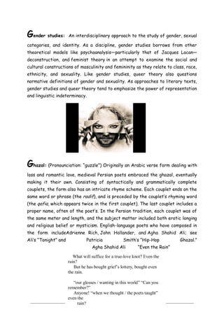 9
Gender studies: An interdisciplinary approach to the study of gender, sexual
categories, and identity. As a discipline, gender studies borrows from other
theoretical models like psychoanalysis—particularly that of Jacques Lacan—
deconstruction, and feminist theory in an attempt to examine the social and
cultural constructions of masculinity and femininity as they relate to class, race,
ethnicity, and sexuality. Like gender studies, queer theory also questions
normative definitions of gender and sexuality. As approaches to literary texts,
gender studies and queer theory tend to emphasize the power of representation
and linguistic indeterminacy.
Ghazal: (Pronounciation: ―guzzle‖) Originally an Arabic verse form dealing with
loss and romantic love, medieval Persian poets embraced the ghazal, eventually
making it their own. Consisting of syntactically and grammatically complete
couplets, the form also has an intricate rhyme scheme. Each couplet ends on the
same word or phrase (the radif), and is preceded by the couplet’s rhyming word
(the qafia, which appears twice in the first couplet). The last couplet includes a
proper name, often of the poet’s. In the Persian tradition, each couplet was of
the same meter and length, and the subject matter included both erotic longing
and religious belief or mysticism. English-language poets who have composed in
the form includeAdrienne Rich, John Hollander, and Agha Shahid Ali; see
Ali’s ―Tonight‖ and Patricia Smith’s ―Hip-Hop Ghazal.‖
Agha Shahid Ali ―Even the Rain‖
What will suffice for a true-love knot? Even the
rain?
But he has bought grief’s lottery, bought even
the rain.
“our glosses / wanting in this world” “Can you
remember?”
Anyone! “when we thought / the poets taught”
even the
rain?
After we died—That was it!—God left us in the
 