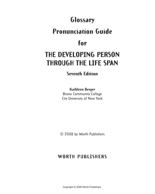 Glossary
  Pronunciation Guide
                  for
THE DEVELOPING PERSON
THROUGH THE LIFE SPAN
        Seventh Edition


           Kathleen Berger
     Bronx Community College
     City University of New York




    © 2008 by Worth Publishers




   WORTH PUBLISHERS




     Copyright © 2008 Worth Publishers
 