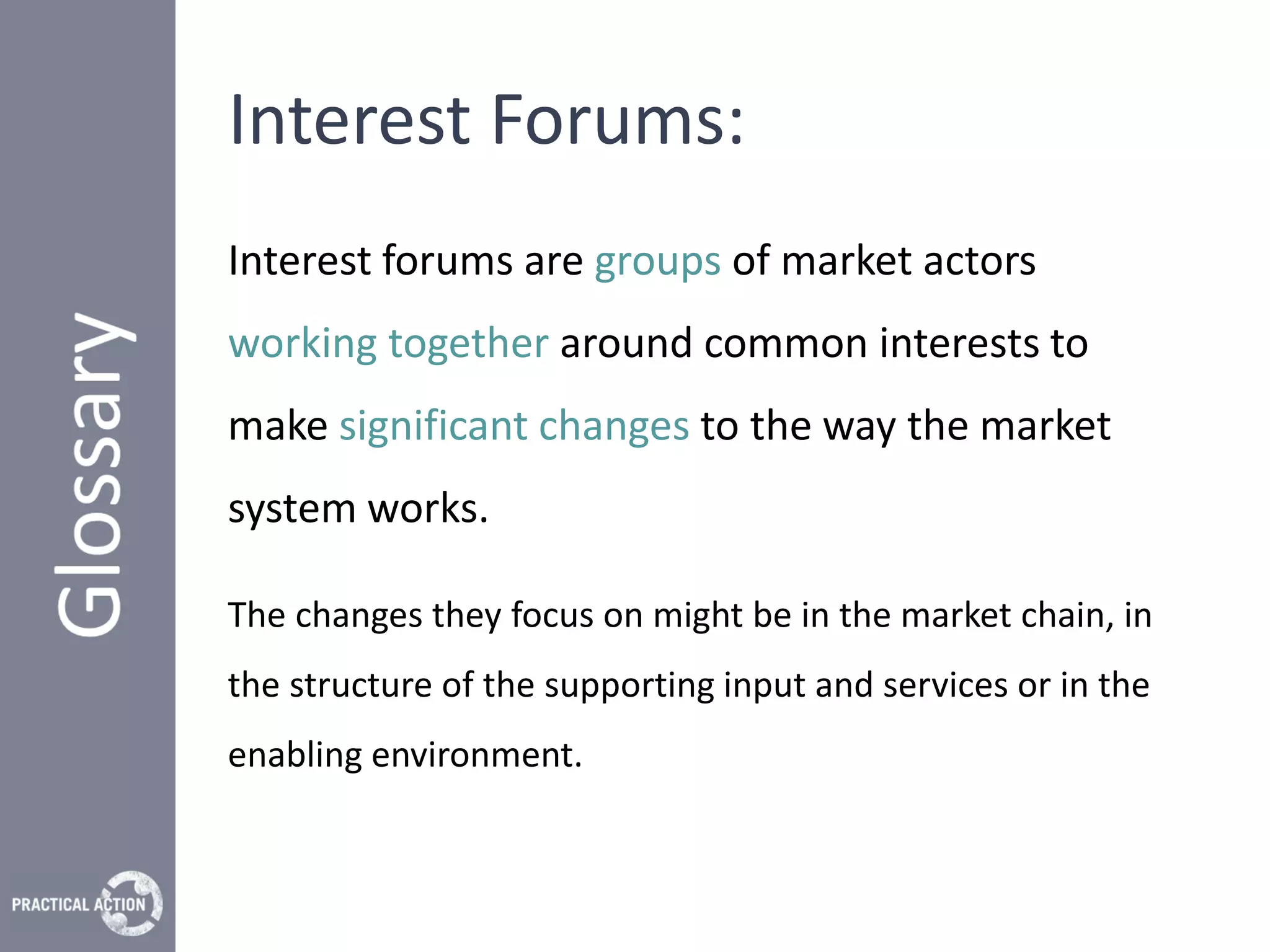 Interest Forums:
Interest forums are groups of market actors
working together around common interests to
make significant changes to the way the market
system works.

The changes they focus on might be in the market chain, in
the structure of the supporting input and services or in the
enabling environment.
 
